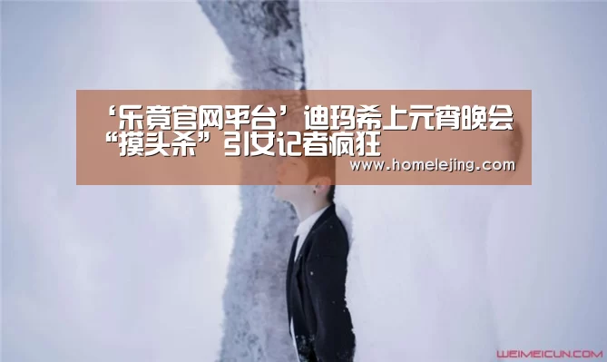 ‘乐竟官网平台’迪玛希上元宵晚会  “摸头杀”引女记者疯狂