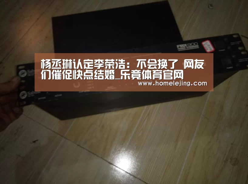 杨丞琳认定李荣浩:不会换了 网友们催促快点结婚_乐竟体育官网