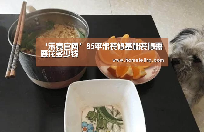 ‘乐竟官网’85平米装修基础装修需要花多少钱