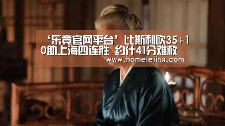 ‘乐竟官网平台’比斯利砍35+10助上海四连胜 约什41分难救佛山(图4) 乐竟官网